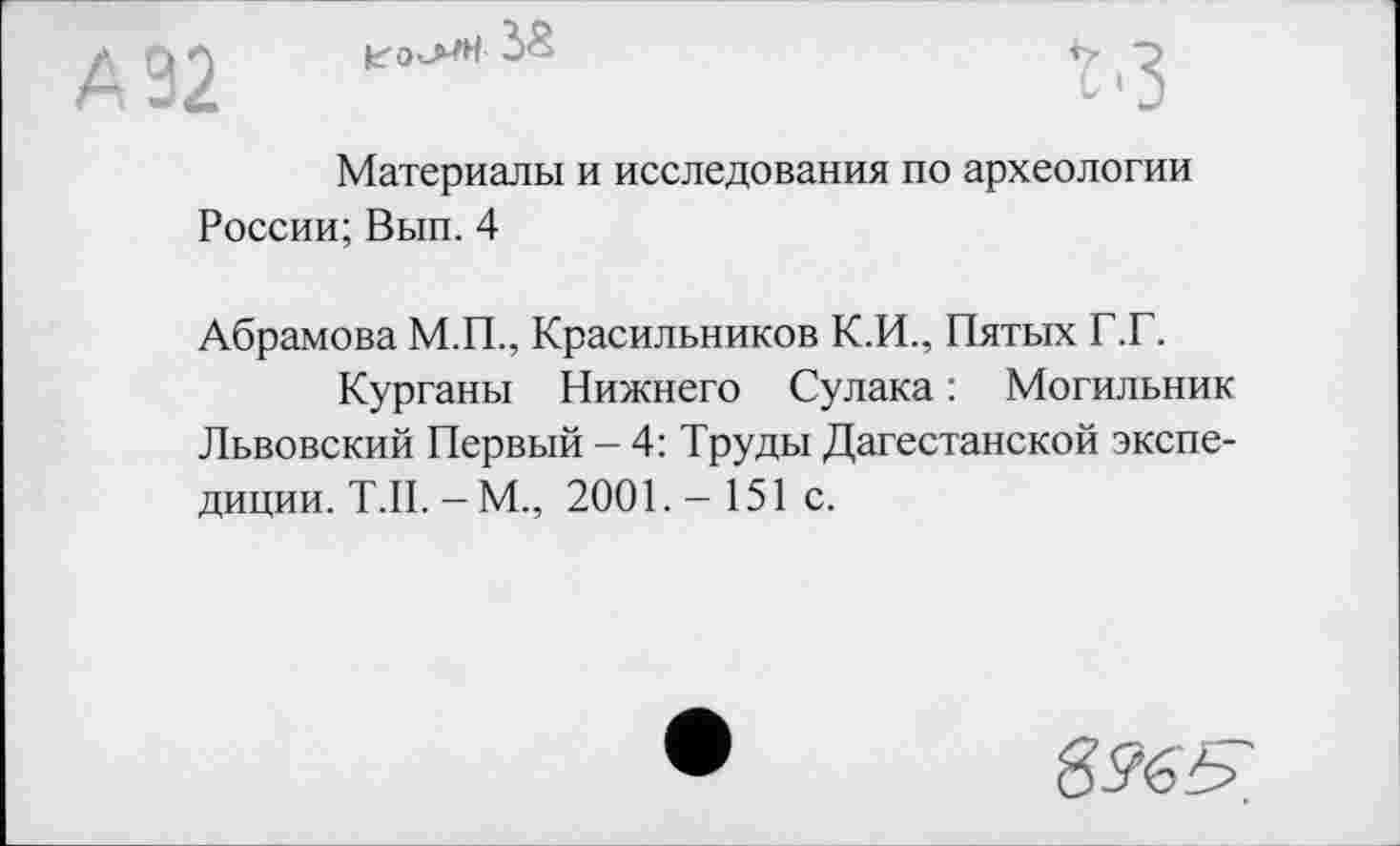 ﻿

Материалы и исследования по археологии России; Вып. 4
Абрамова М.П., Красильников К.И., Пятых Г.Г.
Курганы Нижнего Сулака : Могильник Львовский Первый - 4: Труды Дагестанской экспедиции. Т.П. - М., 2001.- 151 с.